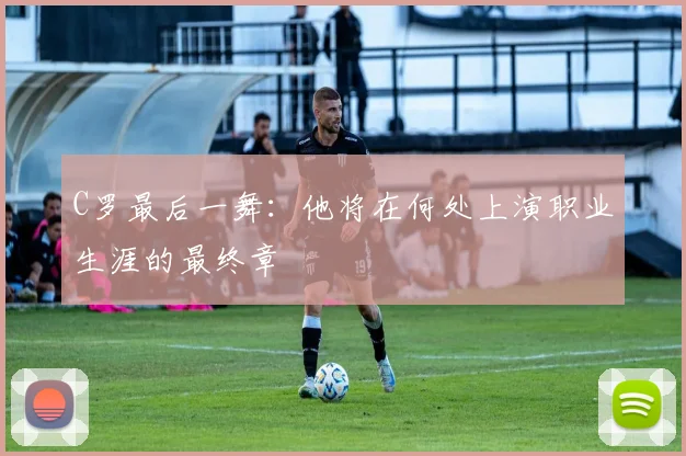 C罗最后一舞：他将在何处上演职业生涯的最终章