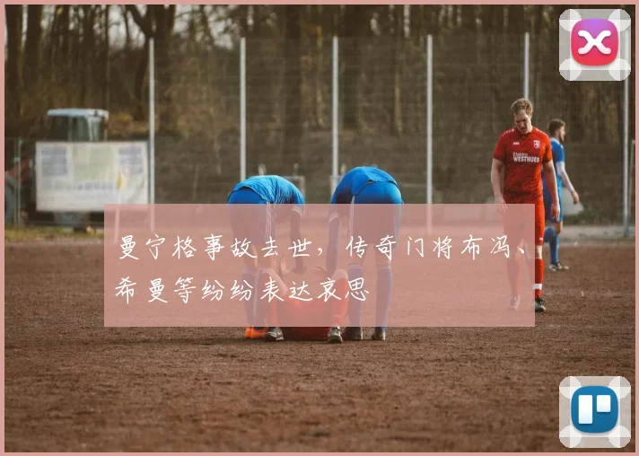 曼宁格事故去世，传奇门将布冯、希曼等纷纷表达哀思