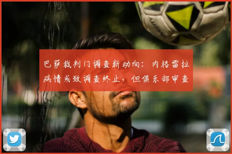 巴萨裁判门调查新动向：内格雷拉病情或致调查终止，但俱乐部审查仍将继续