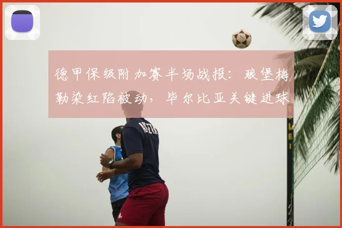 德甲保级附加赛半场战报：狼堡梅勒染红陷被动，毕尔比亚关键进球助帕德博恩1-1扳平
