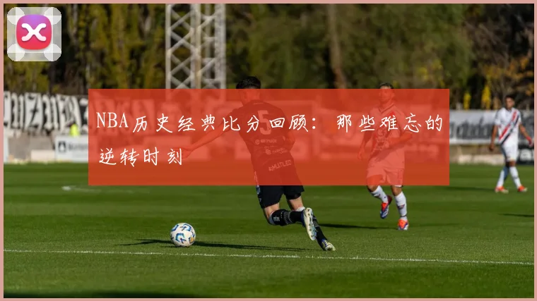 NBA历史经典比分回顾：那些难忘的逆转时刻