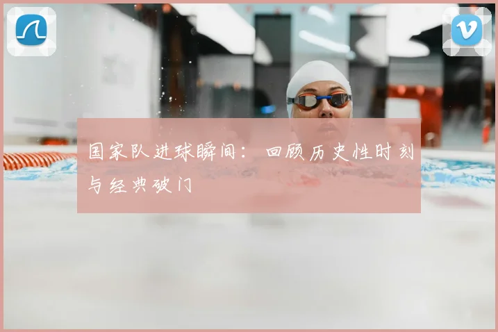 国家队进球瞬间：回顾历史性时刻与经典破门