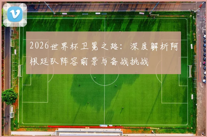 2026世界杯卫冕之路：深度解析阿根廷队阵容前景与备战挑战