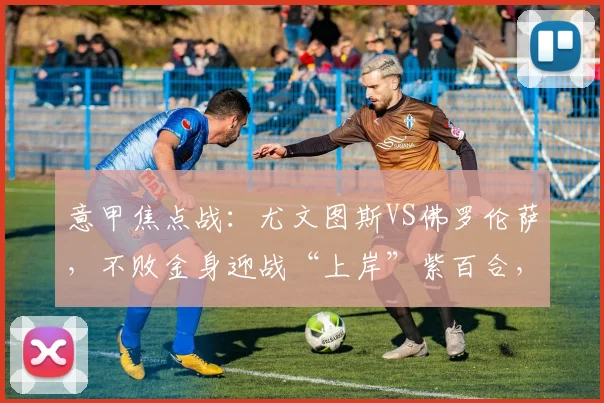 意甲焦点战：尤文图斯VS佛罗伦萨，不败金身迎战“上岸”紫百合，战术博弈全解读