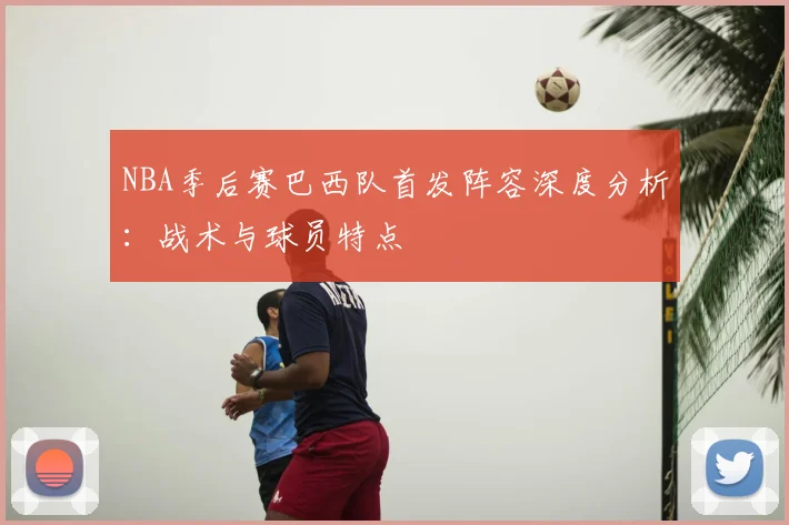 NBA季后赛巴西队首发阵容深度分析：战术与球员特点
