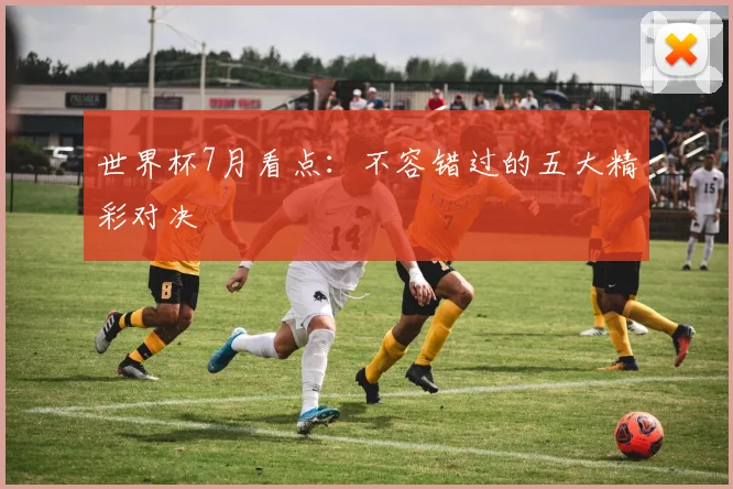 世界杯7月看点：不容错过的五大精彩对决