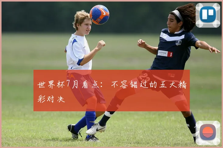 世界杯7月看点：不容错过的五大精彩对决