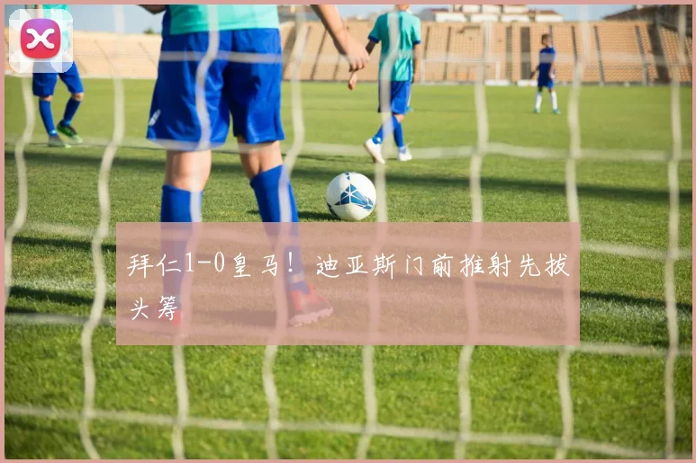 拜仁1-0皇马！迪亚斯门前推射先拔头筹