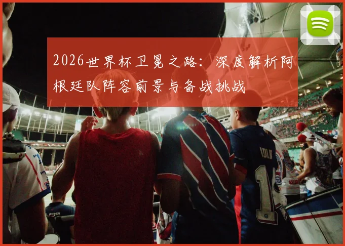 2026世界杯卫冕之路：深度解析阿根廷队阵容前景与备战挑战