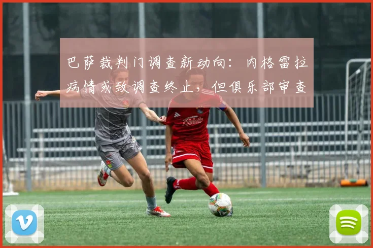 巴萨裁判门调查新动向：内格雷拉病情或致调查终止，但俱乐部审查仍将继续