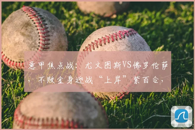 意甲焦点战：尤文图斯VS佛罗伦萨，不败金身迎战“上岸”紫百合，战术博弈全解读